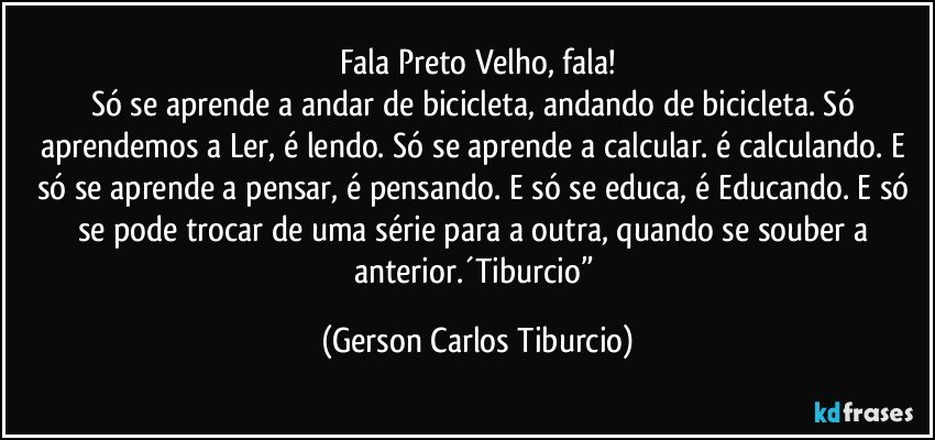 Fala Preto Velho, fala!
Só se aprende a andar de bicicleta, andando de bicicleta. Só aprendemos a Ler, é lendo. Só se aprende a calcular. é calculando. E só se aprende a pensar, é pensando. E só se educa, é Educando. E só se pode trocar de uma série para a outra, quando se souber a anterior.´Tiburcio” (Gerson Carlos Tiburcio)