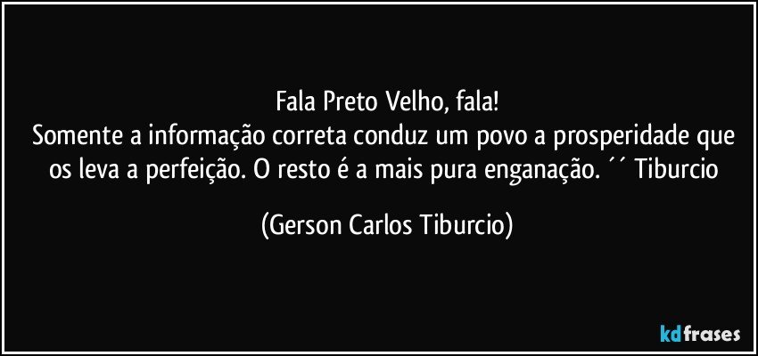 Fala Preto Velho, fala!
Somente a informação correta conduz um povo a prosperidade que os leva a perfeição. O resto é a mais pura enganação. ´´ Tiburcio (Gerson Carlos Tiburcio)