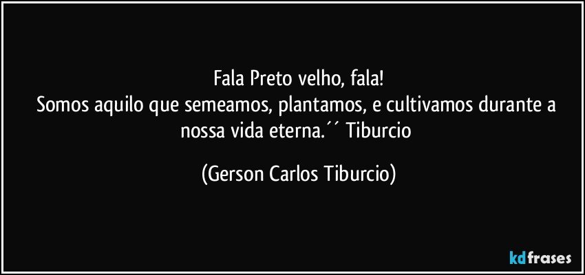 Fala Preto velho, fala!
Somos aquilo que semeamos, plantamos, e cultivamos durante a nossa vida eterna.´´ Tiburcio (Gerson Carlos Tiburcio)