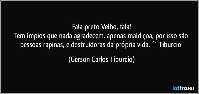 Fala preto Velho, fala!
Tem ímpios que nada agradecem, apenas maldiçoa, por isso são pessoas rapinas, e destruidoras da própria vida. ´´ Tiburcio (Gerson Carlos Tiburcio)