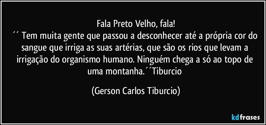 Fala Preto Velho, fala!
´´ Tem muita gente que passou a desconhecer até a própria cor do sangue que irriga as suas artérias, que são os rios que levam a irrigação do organismo humano. Ninguém chega a só ao topo de uma montanha.´´Tiburcio (Gerson Carlos Tiburcio)