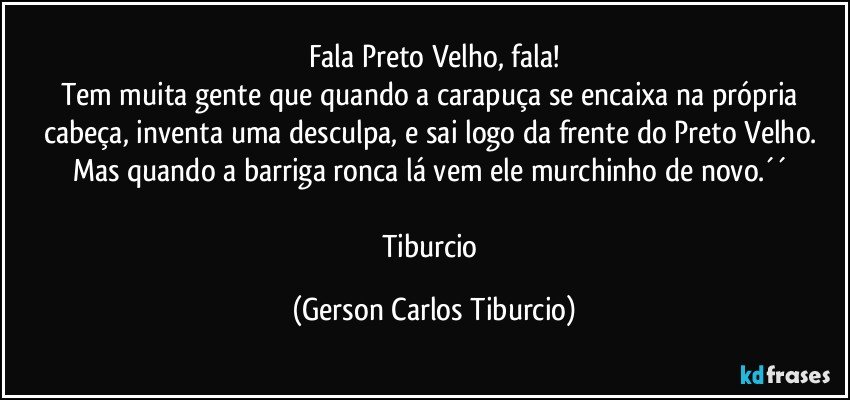 Fala Preto Velho, fala!
Tem muita gente que quando a carapuça se encaixa na própria cabeça, inventa uma desculpa, e sai logo da frente do Preto Velho. Mas quando a barriga ronca lá vem ele murchinho de novo.´´ 

Tiburcio (Gerson Carlos Tiburcio)