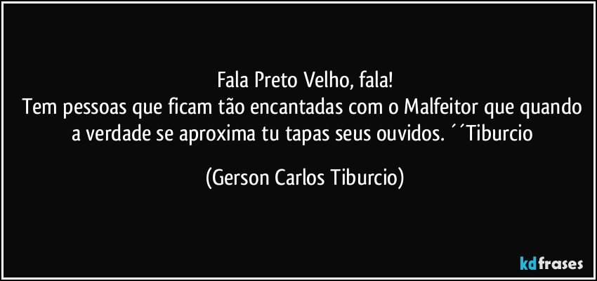 Fala Preto Velho, fala!
Tem pessoas que ficam tão encantadas com o Malfeitor que quando a verdade se aproxima tu tapas seus ouvidos. ´´Tiburcio (Gerson Carlos Tiburcio)