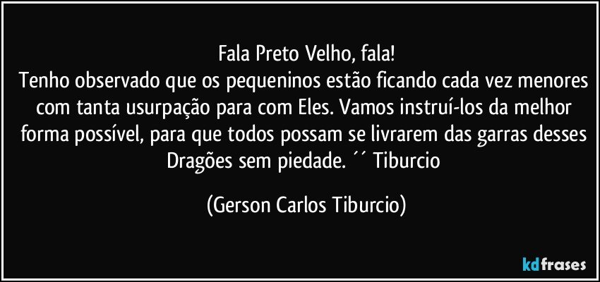 Fala Preto Velho, fala!
Tenho observado que os pequeninos estão ficando cada vez menores com tanta usurpação para com Eles. Vamos instruí-los da melhor forma possível, para que todos possam se livrarem das garras desses Dragões sem piedade. ´´ Tiburcio (Gerson Carlos Tiburcio)