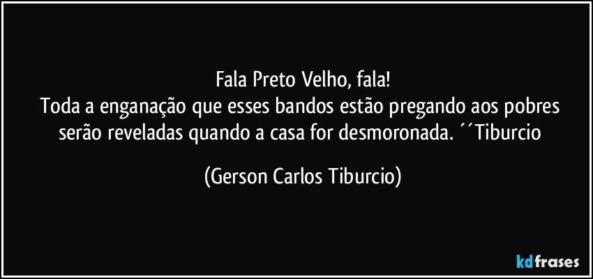 Fala Preto Velho, fala!
Toda a enganação que esses bandos estão pregando aos pobres serão reveladas quando a casa for desmoronada. ´´Tiburcio (Gerson Carlos Tiburcio)