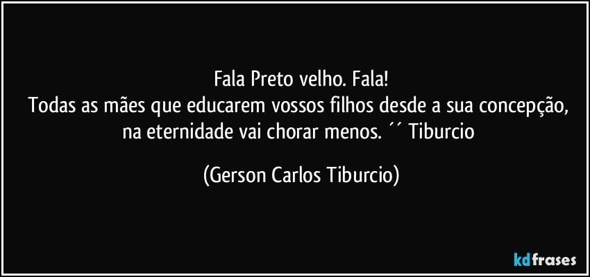 Fala Preto velho. Fala!
Todas as mães que educarem vossos filhos desde a sua concepção, na eternidade vai chorar menos. ´´ Tiburcio (Gerson Carlos Tiburcio)