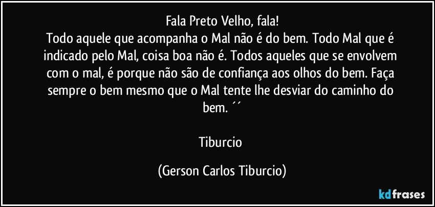 Fala Preto Velho, fala!
Todo aquele que acompanha o Mal não é do bem. Todo Mal que é indicado pelo Mal, coisa boa não é. Todos aqueles que se envolvem com o mal, é porque não são de confiança aos olhos do bem. Faça sempre o bem mesmo que o Mal tente lhe desviar do caminho do bem. ´´

Tiburcio (Gerson Carlos Tiburcio)