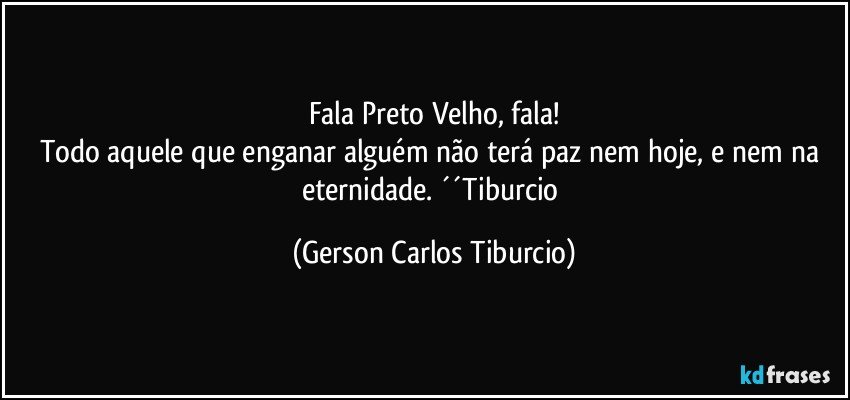 Fala Preto Velho, fala!
Todo aquele que enganar alguém não terá paz nem hoje, e nem na eternidade. ´´Tiburcio (Gerson Carlos Tiburcio)