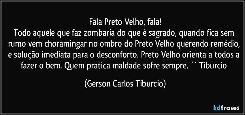 Fala Preto Velho, fala!
Todo aquele que faz zombaria do que é sagrado, quando fica sem rumo vem choramingar no ombro do Preto Velho querendo remédio, e solução imediata para o desconforto. Preto Velho orienta a todos a fazer o bem. Quem pratica maldade sofre sempre. ´´ Tiburcio (Gerson Carlos Tiburcio)