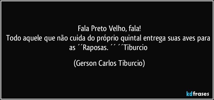 Fala Preto Velho, fala!
Todo aquele que não cuida do próprio quintal entrega suas aves para as ´´Raposas. ´´ ´´Tiburcio (Gerson Carlos Tiburcio)