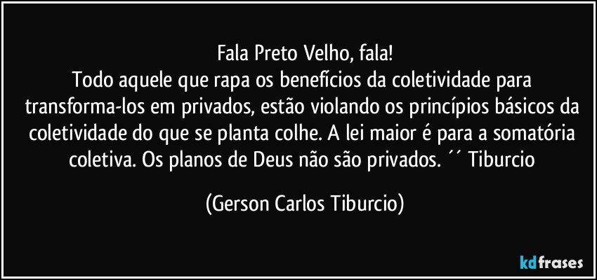 Fala Preto Velho, fala!
Todo aquele que rapa os benefícios da coletividade para transforma-los em privados, estão violando os princípios básicos da coletividade do que se planta colhe. A lei maior é para a somatória coletiva. Os planos de Deus não são privados. ´´ Tiburcio (Gerson Carlos Tiburcio)