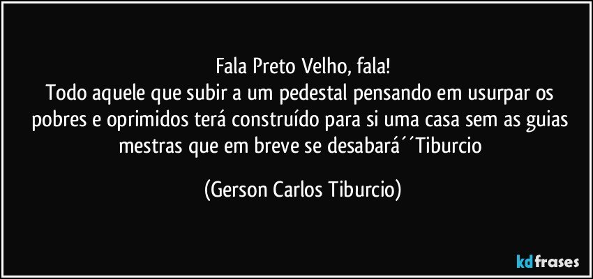 Fala Preto Velho, fala!
Todo aquele que subir a um pedestal pensando em usurpar os pobres e oprimidos terá construído para si uma casa sem as guias mestras que em breve se desabará´´Tiburcio (Gerson Carlos Tiburcio)