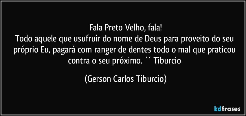 Fala Preto Velho, fala!
Todo aquele que usufruir do nome de Deus para proveito do seu próprio Eu, pagará com ranger de dentes todo o mal que praticou contra o seu próximo. ´´ Tiburcio (Gerson Carlos Tiburcio)