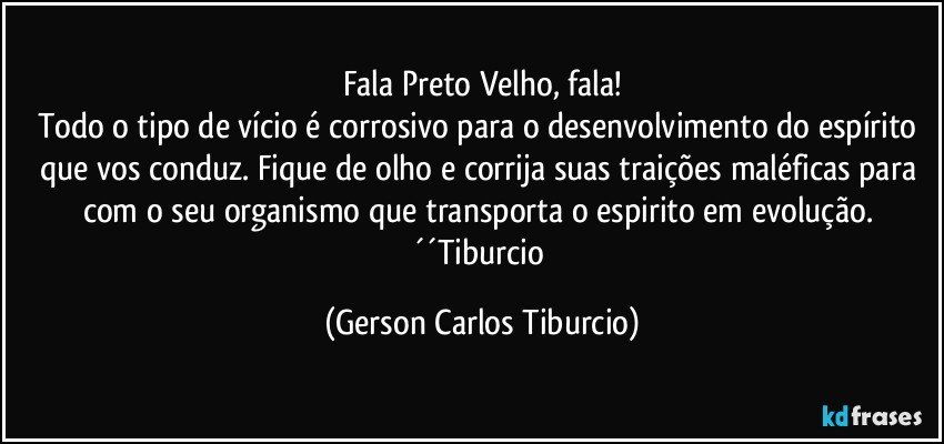 Fala Preto Velho, fala!
Todo o tipo de vício é corrosivo para o desenvolvimento do espírito que vos conduz. Fique de olho e corrija suas traições maléficas para com o seu organismo que transporta o espirito em evolução. ´´Tiburcio (Gerson Carlos Tiburcio)