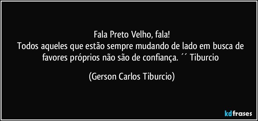 Fala Preto Velho, fala!
Todos aqueles que estão sempre mudando de lado em busca de favores próprios não são de confiança. ´´ Tiburcio (Gerson Carlos Tiburcio)