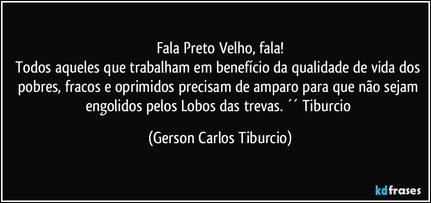 Fala Preto Velho, fala!
Todos aqueles que trabalham em benefício da qualidade de vida dos pobres, fracos e oprimidos precisam de amparo para que não sejam engolidos pelos Lobos das trevas. ´´ Tiburcio (Gerson Carlos Tiburcio)