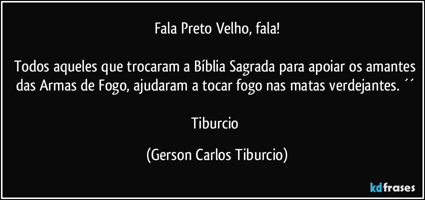 Fala Preto Velho, fala!

Todos aqueles que trocaram a Bíblia Sagrada para apoiar os amantes das Armas de Fogo, ajudaram a tocar fogo nas matas verdejantes. ´´ 

Tiburcio (Gerson Carlos Tiburcio)