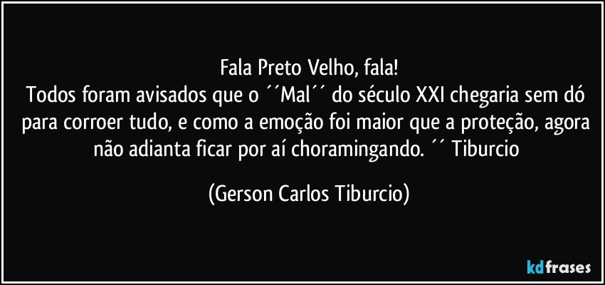 Fala Preto Velho, fala!
Todos foram avisados que o ´´Mal´´ do século XXI chegaria sem dó para corroer tudo, e como a emoção foi maior que a proteção, agora não adianta ficar por aí choramingando. ´´ Tiburcio (Gerson Carlos Tiburcio)