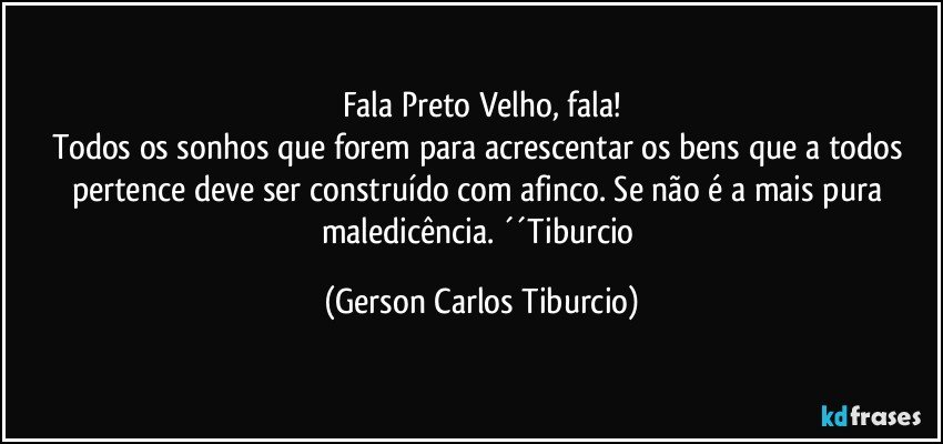 Fala Preto Velho, fala!
Todos os sonhos que forem para acrescentar os bens que a todos pertence deve ser construído com afinco. Se não é a mais pura maledicência. ´´Tiburcio (Gerson Carlos Tiburcio)