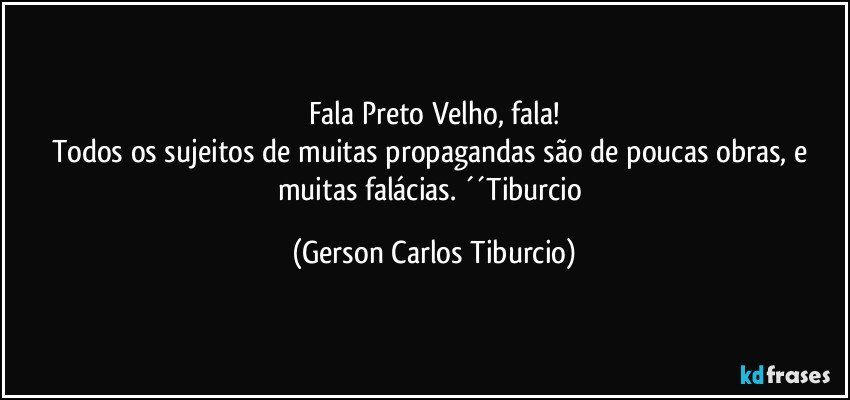 Fala Preto Velho, fala!
Todos os sujeitos de muitas propagandas são de poucas obras, e muitas falácias. ´´Tiburcio (Gerson Carlos Tiburcio)