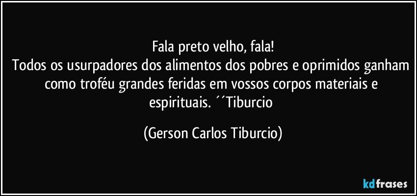 Fala preto velho, fala!
Todos os usurpadores dos alimentos dos pobres e oprimidos ganham como troféu grandes feridas em vossos corpos materiais e espirituais. ´´Tiburcio (Gerson Carlos Tiburcio)