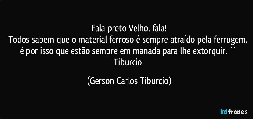 Fala preto Velho, fala!
Todos sabem que o material ferroso é sempre atraído pela ferrugem, é por isso que estão sempre em manada para lhe extorquir. ´´ 
Tiburcio (Gerson Carlos Tiburcio)