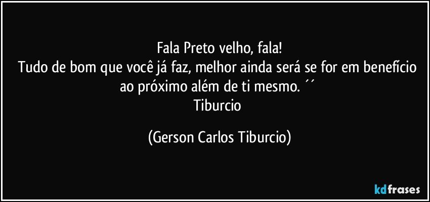 Fala Preto velho, fala!
Tudo de bom que você já faz, melhor ainda será se for em benefício ao próximo além de ti mesmo. ´´ 
Tiburcio (Gerson Carlos Tiburcio)