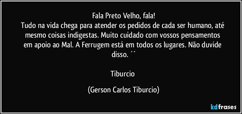 Fala Preto Velho, fala!
Tudo na vida chega para atender os pedidos de cada ser humano, até mesmo coisas indigestas. Muito cuidado com vossos pensamentos em apoio ao Mal. A Ferrugem está em todos os lugares. Não duvide disso. ´´

Tiburcio (Gerson Carlos Tiburcio)