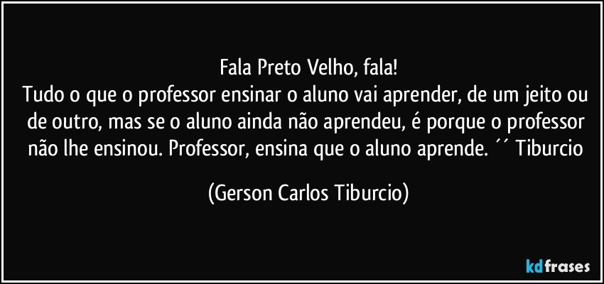 Fala Preto Velho, fala!
Tudo o que o professor ensinar o aluno vai aprender, de um jeito ou de outro, mas se o aluno ainda não aprendeu, é porque o professor não lhe ensinou. Professor, ensina que o aluno aprende. ´´ Tiburcio (Gerson Carlos Tiburcio)