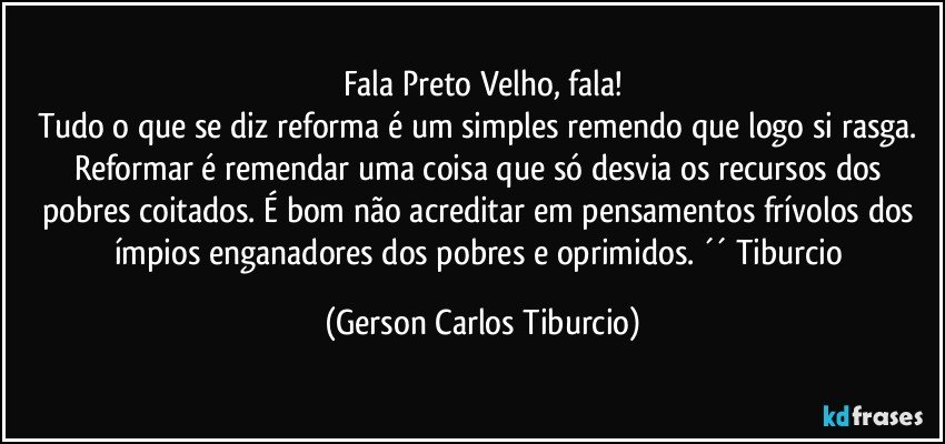 Fala Preto Velho, fala!
Tudo o que se diz reforma é um simples remendo que logo si rasga. Reformar é remendar uma coisa que só desvia os recursos dos pobres coitados. É bom não acreditar em pensamentos frívolos dos ímpios enganadores dos pobres e oprimidos. ´´ Tiburcio (Gerson Carlos Tiburcio)