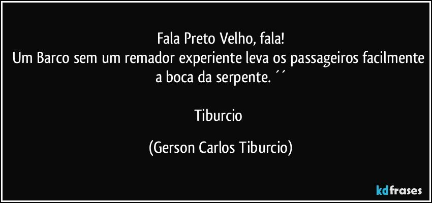 Fala Preto Velho, fala!
Um Barco sem um remador experiente leva os passageiros facilmente a boca da serpente. ´´

Tiburcio (Gerson Carlos Tiburcio)