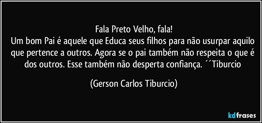 Fala Preto Velho, fala!
Um bom Pai é aquele que Educa seus filhos para não usurpar aquilo que pertence a outros. Agora se o pai também não respeita o que é dos outros. Esse também não desperta confiança. ´´Tiburcio (Gerson Carlos Tiburcio)