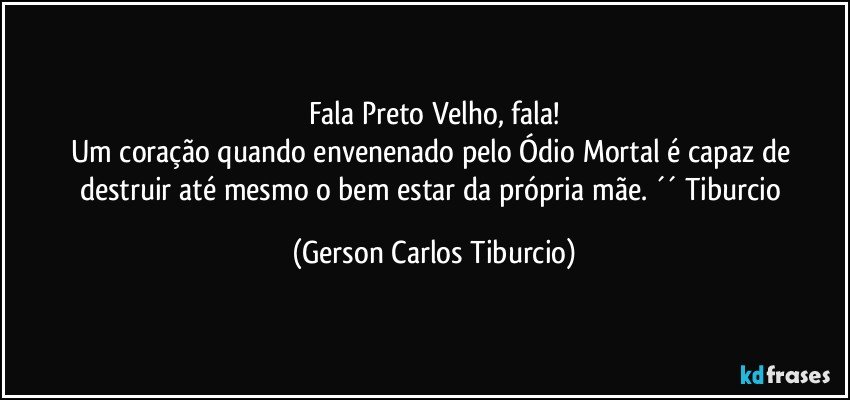 Fala Preto Velho, fala!
Um coração quando envenenado pelo Ódio Mortal é capaz de destruir até mesmo o bem estar da própria mãe. ´´ Tiburcio (Gerson Carlos Tiburcio)