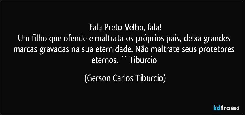 Fala Preto Velho, fala!
Um filho que ofende e maltrata os próprios pais, deixa grandes marcas gravadas na sua eternidade. Não maltrate seus protetores eternos. ´´ Tiburcio (Gerson Carlos Tiburcio)