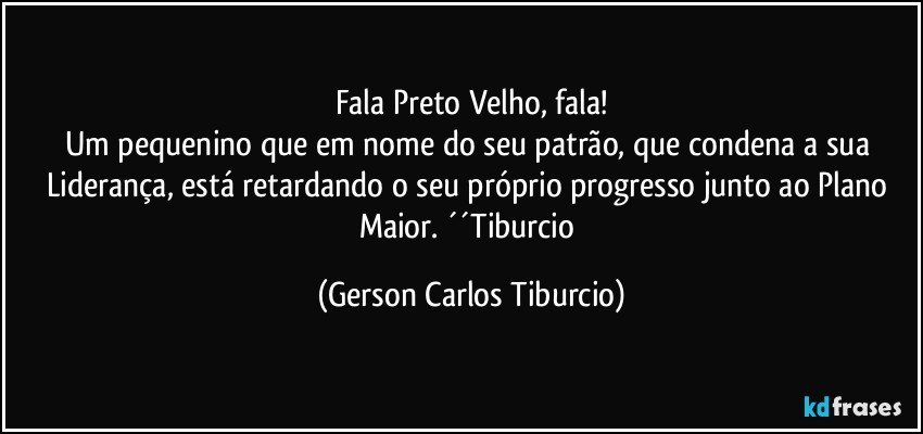 Fala Preto Velho, fala!
Um pequenino que em nome do seu patrão, que condena a sua Liderança, está retardando o seu próprio progresso junto ao Plano Maior. ´´Tiburcio (Gerson Carlos Tiburcio)