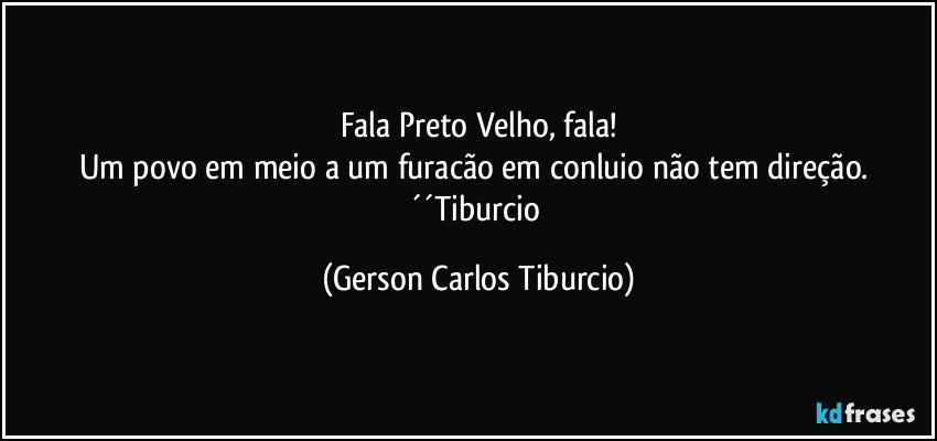 Fala Preto Velho, fala!
Um povo em meio a um furacão em conluio não tem direção. ´´Tiburcio (Gerson Carlos Tiburcio)