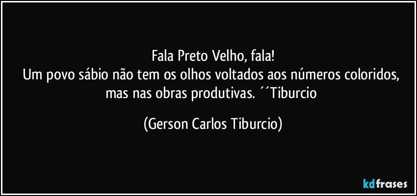 Fala Preto Velho, fala!
Um povo sábio não tem os olhos voltados aos números coloridos, mas nas obras produtivas. ´´Tiburcio (Gerson Carlos Tiburcio)