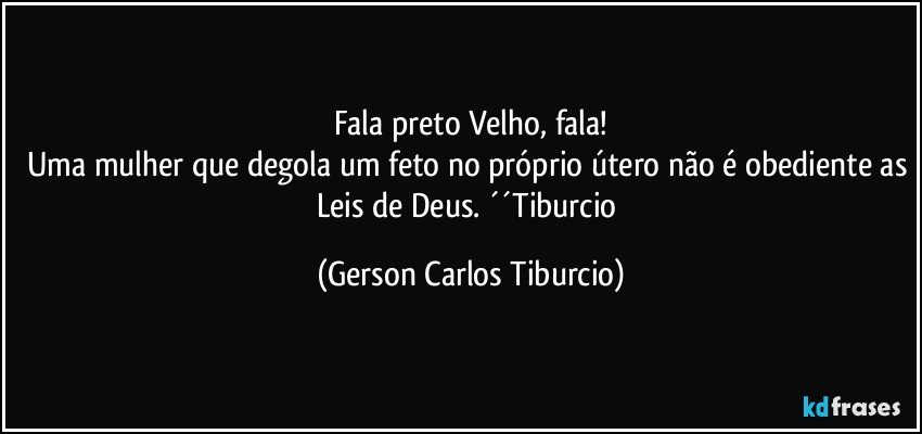 Fala preto Velho, fala!
Uma mulher que degola um feto no próprio útero não é obediente as Leis de Deus. ´´Tiburcio (Gerson Carlos Tiburcio)