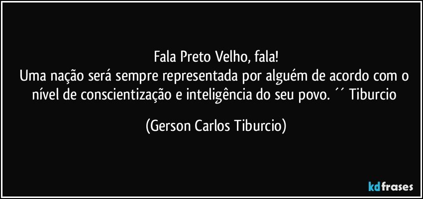 Fala Preto Velho, fala!
Uma nação será sempre representada por alguém de acordo com o nível de conscientização e inteligência do seu povo. ´´ Tiburcio (Gerson Carlos Tiburcio)