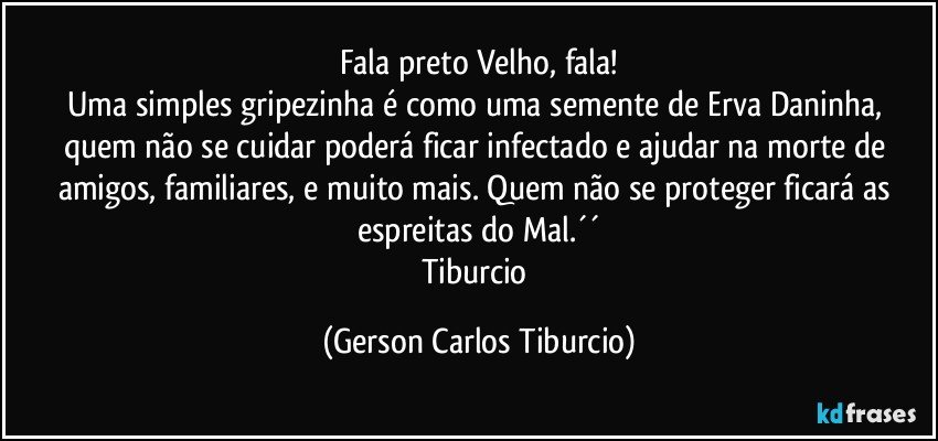 Fala preto Velho, fala!
Uma simples gripezinha é como uma semente de Erva Daninha, quem não se cuidar poderá ficar infectado e ajudar na morte de amigos, familiares, e muito mais. Quem não se proteger ficará as espreitas do Mal.´´
Tiburcio (Gerson Carlos Tiburcio)