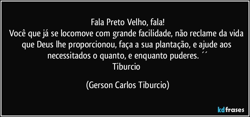 Fala Preto Velho, fala!
Você que já se locomove com grande facilidade, não reclame da vida que Deus lhe proporcionou, faça a sua plantação, e ajude aos necessitados o quanto, e enquanto puderes. ´´
Tiburcio (Gerson Carlos Tiburcio)