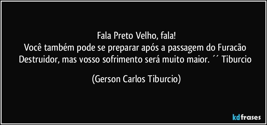 Fala Preto Velho, fala!
Você também pode se preparar após a passagem do Furacão Destruidor, mas vosso sofrimento será muito maior. ´´ Tiburcio (Gerson Carlos Tiburcio)