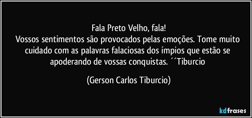 Fala Preto Velho, fala!
Vossos sentimentos são provocados pelas emoções. Tome muito cuidado com as palavras falaciosas dos ímpios que estão se apoderando de vossas conquistas. ´´Tiburcio (Gerson Carlos Tiburcio)