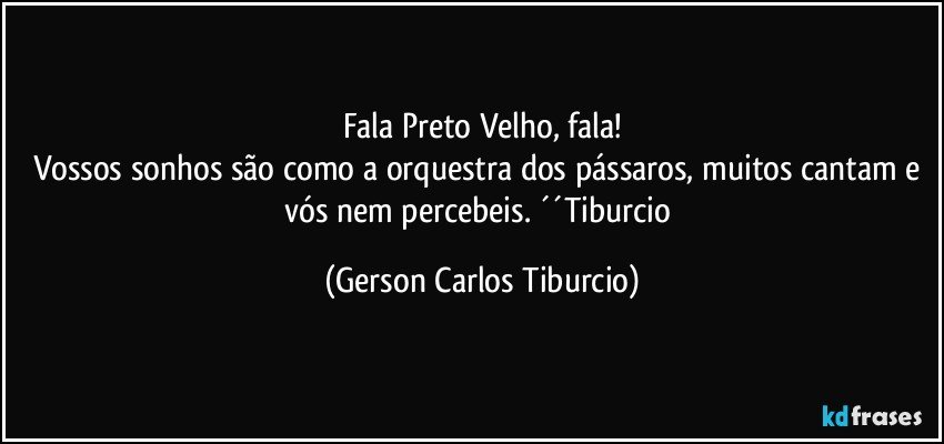 Fala Preto Velho, fala!
Vossos sonhos são como a orquestra dos pássaros, muitos cantam e vós nem percebeis. ´´Tiburcio (Gerson Carlos Tiburcio)