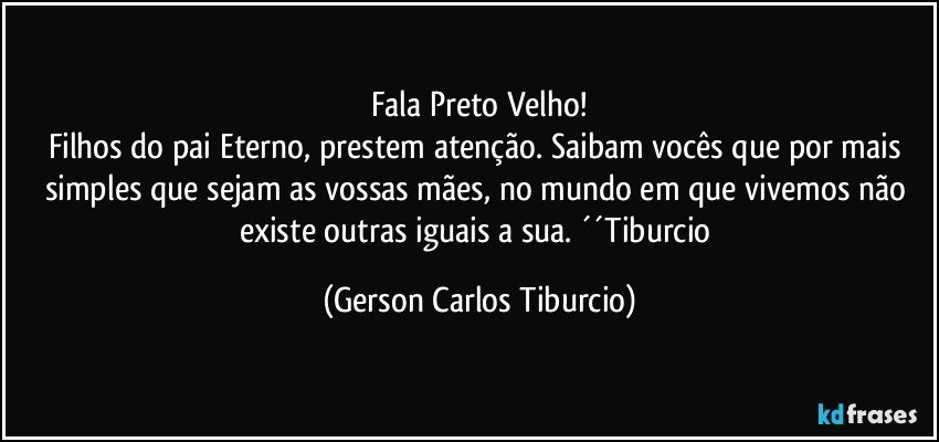 Fala Preto Velho!
Filhos do pai Eterno, prestem atenção. Saibam vocês que por mais simples que sejam as vossas mães, no mundo em que vivemos não existe outras iguais a sua. ´´Tiburcio (Gerson Carlos Tiburcio)