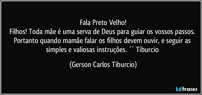 Fala Preto Velho!
Filhos! Toda mãe é uma serva de Deus para guiar os vossos passos. Portanto quando mamãe falar os filhos devem ouvir, e seguir as simples e valiosas instruções. ´´ Tiburcio (Gerson Carlos Tiburcio)