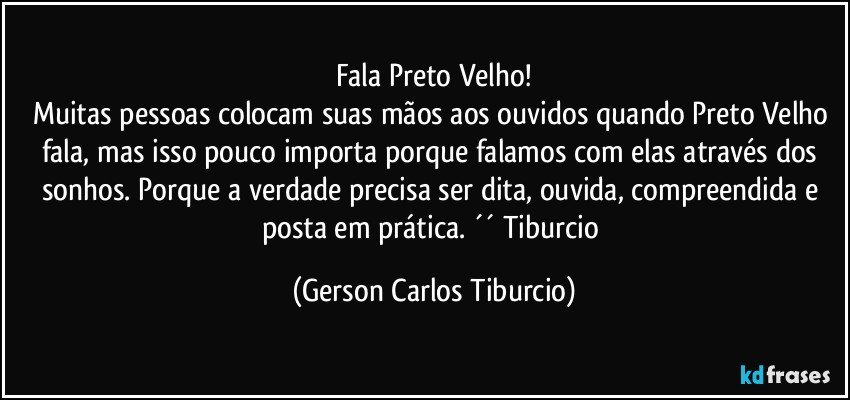 Fala Preto Velho!
Muitas pessoas colocam suas mãos aos ouvidos quando Preto Velho fala, mas isso pouco importa porque falamos com elas através dos sonhos. Porque a verdade precisa ser dita, ouvida, compreendida e posta em prática. ´´ Tiburcio (Gerson Carlos Tiburcio)