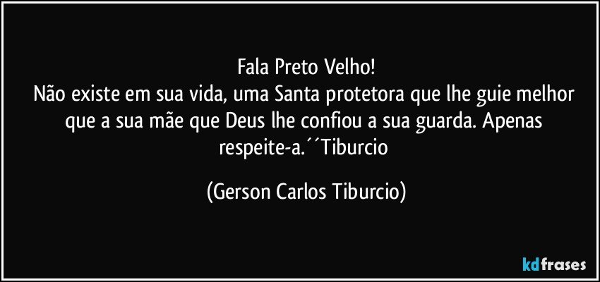 Fala Preto Velho!
Não existe em sua vida, uma Santa protetora que lhe guie melhor que a sua mãe que Deus lhe confiou a sua guarda. Apenas respeite-a.´´Tiburcio (Gerson Carlos Tiburcio)