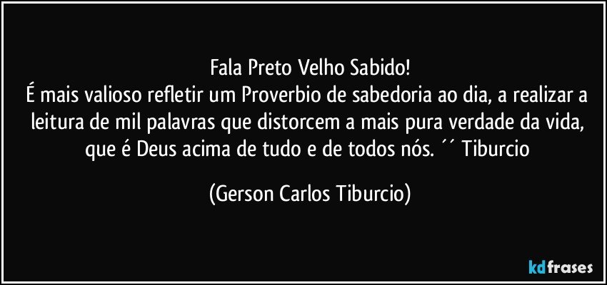 Fala Preto Velho Sabido!
É mais valioso refletir um Proverbio de sabedoria ao dia, a realizar a leitura de mil palavras que distorcem a mais pura verdade da vida, que é Deus acima de tudo e de todos nós. ´´ Tiburcio (Gerson Carlos Tiburcio)