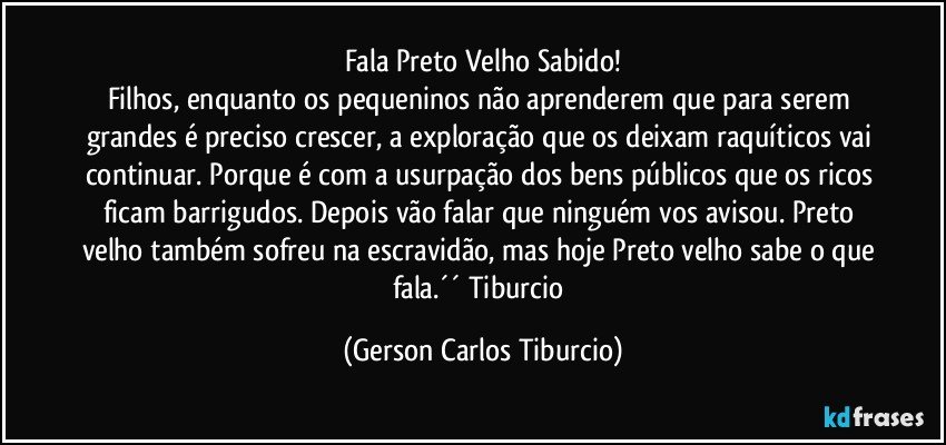 Fala Preto Velho Sabido!
Filhos, enquanto os pequeninos não aprenderem que para serem grandes é preciso crescer, a exploração que os deixam raquíticos vai continuar. Porque é com a usurpação dos bens públicos que os ricos ficam barrigudos. Depois vão falar que ninguém vos avisou. Preto velho também sofreu na escravidão, mas hoje Preto velho sabe o que fala.´´ Tiburcio (Gerson Carlos Tiburcio)